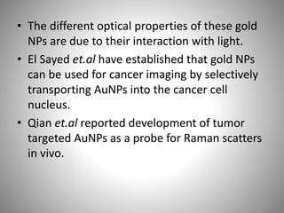 • The different optical properties of these gold
NPs are due to their interaction with light.
• El Sayed et.al have established that gold NPs
can be used for cancer imaging by selectively
transporting AuNPs into the cancer cell
nucleus.
• Qian et.al reported development of tumor
targeted AuNPs as a probe for Raman scatters
in vivo.
 