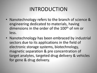 INTRODUCTION
• Nanotechnology refers to the branch of science &
engineering dedicated to materials, having
dimensions in the order of the 100th of nm or
less.
• Nanotechnology has been embraced by industrial
sectors due to its applications in the field of
electronic storage systems, biotechnology,
magnetic separation & pre concentration of
target analytes, targeted drug delivery & vehicles
for gene & drug delivery.
 