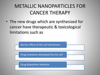 METALLIC NANOPARTICLES FOR
CANCER THERAPY
• The new drugs which are synthesized for
cancer have therapeutic & toxicological
limitations such as
Barrier effect of the cell membrane
Drug resistance developed by the cell
Drug disposition behavior
 