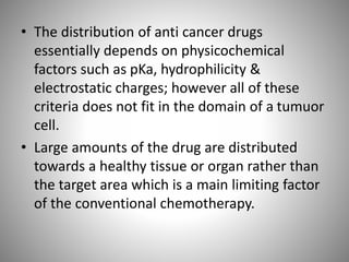 • The distribution of anti cancer drugs
essentially depends on physicochemical
factors such as pKa, hydrophilicity &
electrostatic charges; however all of these
criteria does not fit in the domain of a tumuor
cell.
• Large amounts of the drug are distributed
towards a healthy tissue or organ rather than
the target area which is a main limiting factor
of the conventional chemotherapy.
 