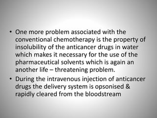 • One more problem associated with the
conventional chemotherapy is the property of
insolubility of the anticancer drugs in water
which makes it necessary for the use of the
pharmaceutical solvents which is again an
another life – threatening problem.
• During the intravenous injection of anticancer
drugs the delivery system is opsonised &
rapidly cleared from the bloodstream
 