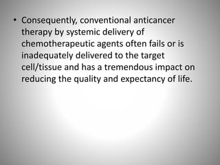 • Consequently, conventional anticancer
therapy by systemic delivery of
chemotherapeutic agents often fails or is
inadequately delivered to the target
cell/tissue and has a tremendous impact on
reducing the quality and expectancy of life.
 