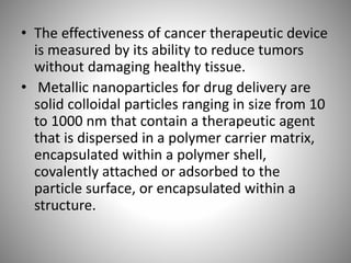• The effectiveness of cancer therapeutic device
is measured by its ability to reduce tumors
without damaging healthy tissue.
• Metallic nanoparticles for drug delivery are
solid colloidal particles ranging in size from 10
to 1000 nm that contain a therapeutic agent
that is dispersed in a polymer carrier matrix,
encapsulated within a polymer shell,
covalently attached or adsorbed to the
particle surface, or encapsulated within a
structure.
 