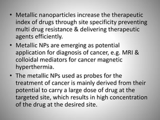 • Metallic nanoparticles increase the therapeutic
index of drugs through site specificity preventing
multi drug resistance & delivering therapeutic
agents efficiently.
• Metallic NPs are emerging as potential
application for diagnosis of cancer, e.g. MRI &
colloidal mediators for cancer magnetic
hyperthermia.
• The metallic NPs used as probes for the
treatment of cancer is mainly derived from their
potential to carry a large dose of drug at the
targeted site, which results in high concentration
of the drug at the desired site.
 