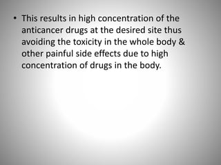 • This results in high concentration of the
anticancer drugs at the desired site thus
avoiding the toxicity in the whole body &
other painful side effects due to high
concentration of drugs in the body.
 
