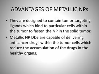 ADVANTAGES OF METALLIC NPs
• They are designed to contain tumor targeting
ligands which bind to particular cells within
the tumor to fasten the NP in the solid tumor.
• Metallic NP DDS are capable of delivering
anticancer drugs within the tumor cells which
reduce the accumulation of the drugs in the
healthy organs.
 