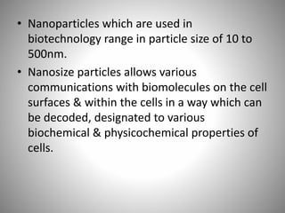 • Nanoparticles which are used in
biotechnology range in particle size of 10 to
500nm.
• Nanosize particles allows various
communications with biomolecules on the cell
surfaces & within the cells in a way which can
be decoded, designated to various
biochemical & physicochemical properties of
cells.
 