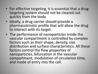 • For effective targeting, it is essential that a drug-
targeting system should not be cleared out
quickly from the body.
• Ideally, a drug carrier should provide a
pharmacokinetic profile that will allow the drug
to interact with its target.
• The performance of nanoparticles inside the
vascular compartment is controlled by complex
factors such as their shape, density, size
distribution and surface characteristics. All these
factors control the flow properties of
nanoparticles, bifurcation in the vascular
compartment, modulation of circulation time,
and mode of entry into the cell.
 