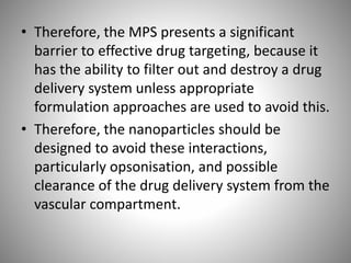• Therefore, the MPS presents a significant
barrier to effective drug targeting, because it
has the ability to filter out and destroy a drug
delivery system unless appropriate
formulation approaches are used to avoid this.
• Therefore, the nanoparticles should be
designed to avoid these interactions,
particularly opsonisation, and possible
clearance of the drug delivery system from the
vascular compartment.
 