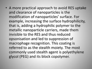 • A more practical approach to avoid RES uptake
and clearance of nanoparticles is the
modification of nanoparticles’ surface. For
example, increasing the surface hydrophilicity,
that is, adding a hydrophilic polymer to the
metallic nanoparticle carriers, made them
invisible to the RES and thus reduced
opsonisation and led to suppression of
macrophage recognition. This coating is
referred to as the stealth moiety. The most
commonly used stealth agent is polyethylene
glycol (PEG) and its block copolymer.
 
