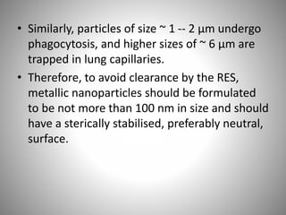 • Similarly, particles of size ~ 1 -- 2 μm undergo
phagocytosis, and higher sizes of ~ 6 μm are
trapped in lung capillaries.
• Therefore, to avoid clearance by the RES,
metallic nanoparticles should be formulated
to be not more than 100 nm in size and should
have a sterically stabilised, preferably neutral,
surface.
 