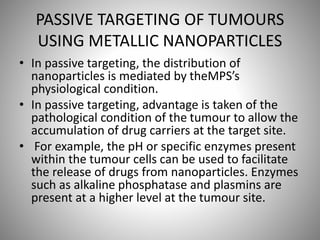 PASSIVE TARGETING OF TUMOURS
USING METALLIC NANOPARTICLES
• In passive targeting, the distribution of
nanoparticles is mediated by theMPS’s
physiological condition.
• In passive targeting, advantage is taken of the
pathological condition of the tumour to allow the
accumulation of drug carriers at the target site.
• For example, the pH or specific enzymes present
within the tumour cells can be used to facilitate
the release of drugs from nanoparticles. Enzymes
such as alkaline phosphatase and plasmins are
present at a higher level at the tumour site.
 