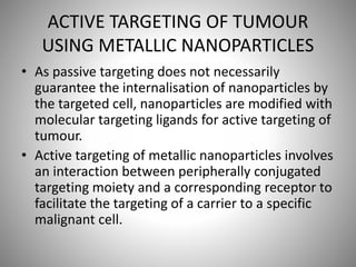 ACTIVE TARGETING OF TUMOUR
USING METALLIC NANOPARTICLES
• As passive targeting does not necessarily
guarantee the internalisation of nanoparticles by
the targeted cell, nanoparticles are modified with
molecular targeting ligands for active targeting of
tumour.
• Active targeting of metallic nanoparticles involves
an interaction between peripherally conjugated
targeting moiety and a corresponding receptor to
facilitate the targeting of a carrier to a specific
malignant cell.
 