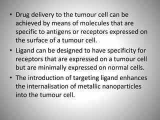 • Drug delivery to the tumour cell can be
achieved by means of molecules that are
specific to antigens or receptors expressed on
the surface of a tumour cell.
• Ligand can be designed to have specificity for
receptors that are expressed on a tumour cell
but are minimally expressed on normal cells.
• The introduction of targeting ligand enhances
the internalisation of metallic nanoparticles
into the tumour cell.
 