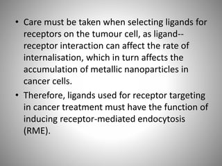 • Care must be taken when selecting ligands for
receptors on the tumour cell, as ligand--
receptor interaction can affect the rate of
internalisation, which in turn affects the
accumulation of metallic nanoparticles in
cancer cells.
• Therefore, ligands used for receptor targeting
in cancer treatment must have the function of
inducing receptor-mediated endocytosis
(RME).
 