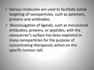 • Various molecules are used to facilitate active
targeting of nanoparticles, such as aptamers,
proteins and antibodies.
• Bioconjugation of ligands, such as monoclonal
antibodies, proteins, or peptides, with the
nanocarrier’s surface has been exploited in
many nanoparticles for the purpose of
concentrating therapeutic action on the
specific tumour cell.
 