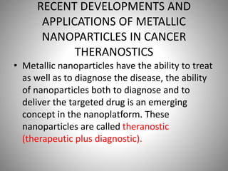 RECENT DEVELOPMENTS AND
APPLICATIONS OF METALLIC
NANOPARTICLES IN CANCER
THERANOSTICS
• Metallic nanoparticles have the ability to treat
as well as to diagnose the disease, the ability
of nanoparticles both to diagnose and to
deliver the targeted drug is an emerging
concept in the nanoplatform. These
nanoparticles are called theranostic
(therapeutic plus diagnostic).
 