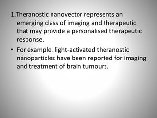 1.Theranostic nanovector represents an
emerging class of imaging and therapeutic
that may provide a personalised therapeutic
response.
• For example, light-activated theranostic
nanoparticles have been reported for imaging
and treatment of brain tumours.
 