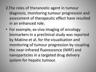 2.The roles of theranostic agent in tumour
diagnosis, monitoring tumour progression and
assessment of therapeutic effect have resulted
in an enhanced role.
• For example, ex vivo imaging of oncology
biomarkers in a preclinical study was reported
by Makino et al. for the visualisation and
monitoring of tumour progression by coupling
the near-infrared fluorescence (NIRF) and
nanoparticles in a targeted drug delivery
system for hepatic tumour.
 