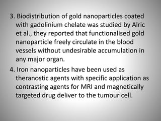 3. Biodistribution of gold nanoparticles coated
with gadolinium chelate was studied by Alric
et al., they reported that functionalised gold
nanoparticle freely circulate in the blood
vessels without undesirable accumulation in
any major organ.
4. Iron nanoparticles have been used as
theranostic agents with specific application as
contrasting agents for MRI and magnetically
targeted drug deliver to the tumour cell.
 