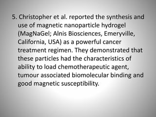 5. Christopher et al. reported the synthesis and
use of magnetic nanoparticle hydrogel
(MagNaGel; Alnis Biosciences, Emeryville,
California, USA) as a powerful cancer
treatment regimen. They demonstrated that
these particles had the characteristics of
ability to load chemotherapeutic agent,
tumour associated biomolecular binding and
good magnetic susceptibility.
 