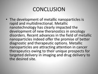 CONCLUSION
• The development of metallic nanoparticles is
rapid and multidirectional. Metallic
nanotechnology has clearly impacted the
development of new theranostics in oncology
disorders. Recent advances in the field of metallic
nanoparticles indeed offer the promise of better
diagnostic and therapeutic options. Metallic
nanoparticles are attracting attention in cancer
therapeutics owing to their unique prospects for
targeted delivery in imaging and drug delivery to
the desired site.
 