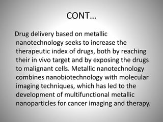 CONT…
Drug delivery based on metallic
nanotechnology seeks to increase the
therapeutic index of drugs, both by reaching
their in vivo target and by exposing the drugs
to malignant cells. Metallic nanotechnology
combines nanobiotechnology with molecular
imaging techniques, which has led to the
development of multifunctional metallic
nanoparticles for cancer imaging and therapy.
 