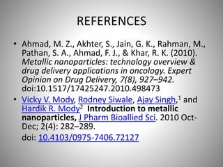 REFERENCES
• Ahmad, M. Z., Akhter, S., Jain, G. K., Rahman, M.,
Pathan, S. A., Ahmad, F. J., & Khar, R. K. (2010).
Metallic nanoparticles: technology overview &
drug delivery applications in oncology. Expert
Opinion on Drug Delivery, 7(8), 927–942.
doi:10.1517/17425247.2010.498473
• Vicky V. Mody, Rodney Siwale, Ajay Singh,1 and
Hardik R. Mody2 Introduction to metallic
nanoparticles, J Pharm Bioallied Sci. 2010 Oct-
Dec; 2(4): 282–289.
doi: 10.4103/0975-7406.72127
 