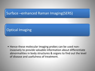 Optical Imaging
Surface –enhanced Raman Imaging(SERS)
• Hence these molecular imaging probes can be used non-
invasively to provide valuable information about differentiate
abnormalities in body structures & organs to find out the level
of disease and usefulness of treatment.
 