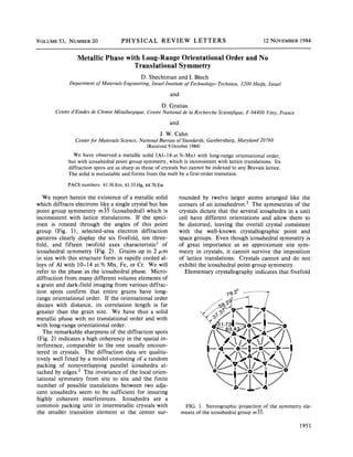 VOLUME 53, NUMBER          20              PHYSICAL REVIE%' LETTERS                                                     12 NOVEMBER 1984


                  Metallic Phase with Long-Range Orientational                                      Order and No
                                    Translational Symmetry
                                                    D. Shechtman and I. Blech
              Department    of Materials   Engineering,     Israel Institute    of Technology   T-echnion,    3200 Haifa, Israel
                                                                      and

                                                                 D. Gratias
        Centre d'Etudes de Chimie Metallurgique,          Centre National de la Recherche Scientiftque,         F 94400 try,
                                                                                                                      -Vi      France

                                                                      and

                                                                J. W. Cahn
                 Center for Materials Science, National Bureau of Standards,              Gaithersburg,      Maryland 20760
                                                   (Received 9 October 1984)
                 We have observed a metallic solid (Al —    14-at. /o-Mn) with long-range orientationai order,
              but with icosahedral point group symmetry, which is inconsistent with lattice translations. Its
              diffraction spots are as sharp as those of crystals but cannot be indexed to any Bravais lattice.
              The solid is metastable and forms from the melt by a first-order transition.

             PACS numbers:      61.50.Em, 61.55.Hg, 64.70.Ew

   We report herein the existence of a metallic solid                       rounded by twelve larger atoms arranged like the
which diffracts electrons like a single crystal but has                     corners of an icosahedron.      The symmetries of the
point group symmetery rn35 (icosahedral) which is                           crystals dictate that the several icosqhedra in a unit
inconsistent with lattice translations.    If the speci-                    cell have different orientations and allow them to
men is rotated through the angles of this point                             be distorted, leaving the overall crystal consistent
group (Fig. 1), selected-area electron diffraction                          with the well-known       crystallographic  point and
patterns clearly display the six fivefold, ten three-                       space groups. Even though icosahedral symmetry is
fold, and fifteen twofold axes characteristic' of                           of great importance as an approximate site sym-
icosahedral symmetry (Fig. 2). Grains up to 2 p, m                          metry in crystals, it cannot survive the imposition
in size with this structure form in rapidly cooled al-                      of lattice translations: Crystals cannot and do not
loys of Al with 10— at. '/0 Mn, Fe, or Cr. We will
                      14                                                    exhibit the icosahedral point group symmetry.
refer to the phase as the icosahedral phase. Micro-                            Elementary crystallography indicates that fivefold
diffraction from many different volume elements of
a grain and dark-field imaging from various diffrac-
tion spots confirm that entire grains have long-
range orientational order. If the orientational order
decays with distance, its correlation length is far
greater than the grain size. We have thus a solid
metallic phase with no translational order and with
with long-range orientational order.
   The remarkable sharpness of the diffraction spots
(Fig. 2) indicates a high coherency in the spatial in-
terference, comparable to the one usually encoun-
tered in crystals. The diffraction data are qualita-
tively well fitted by a model consisting of a random
packing of nonoverlapping      parallel icosahedra at-
tached by edges. The invariance of the local orien-
tational symmetry from site to site and the finite
number of possible translations between two adja-
cent icosahedra seem to be sufficient for insuring
highly coherent interferences.       Icosahedra are a
common packing unit in intermetallic crystals with                               FIG. 1. Stereographic projection of the symmetry        ele-
the smaller transition element at the center sur-                              ments of the icosahedral group m35.

                                                                                                                                        1951
 