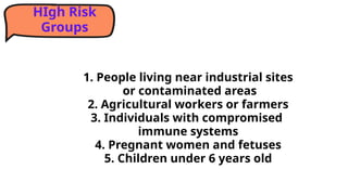 1. People living near industrial sites
or contaminated areas
2. Agricultural workers or farmers
3. Individuals with compromised
immune systems
4. Pregnant women and fetuses
5. Children under 6 years old
HIgh Risk
Groups
 