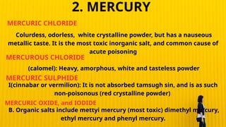 Colurdess, odorless, white crystalline powder, but has a nauseous
metallic taste. It is the most toxic inorganic salt, and common cause of
acute poisoning
(calomel): Heavy, amorphous, white and tasteless powder
I(cinnabar or vermilion): It is not absorbed tamsugh sin, and is as such
non-poisonous (red crystalline powder)
B. Organic salts include mettyi mercury (most toxic) dimethyl mercury,
ethyl mercury and phenyl mercury.
MERCURIC CHLORIDE
MERCUROUS CHLORIDE
MERCURIC SULPHIDE
MERCURIC OXIDE, and IODIDE
2. MERCURY
 