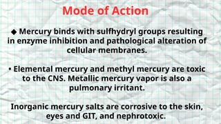 Mode of Action
◆ Mercury binds with sulfhydryl groups resulting
in enzyme inhibition and pathological alteration of
cellular membranes.
• Elemental mercury and methyl mercury are toxic
to the CNS. Metallic mercury vapor is also a
pulmonary irritant.
Inorganic mercury salts are corrosive to the skin,
eyes and GIT, and nephrotoxic.
 