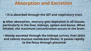 Absorption and Excretion
• It is absorbed through the GIT and respiratory tract.
◆ After absorption, mercury gets deposited in all tissues,
particularly in the liver, kidneys, spleen and bones. When
inhaled, the maximum concentration occurs in the brain.
• Mainly excreted through the kidneys (urine), liver (bile)
and colonic mucous membrane (feces). It passes rapidly
to the fetus through placental
 