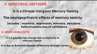 Includes ; insomnia, depression, Amnesia, delusions ,
hallucinations,loss of confidence
It is due to Brownish deposit of Mercury through cornea
3 .MERCURIAL ERETHISM
It is a Chronic inorganic Mercury Toxicity
The neuropsychiatric effects of mercury toxicity
4. MERCURIALENTIS
It is a peculiar Eye change due to exposure to
mercury Vapour
 