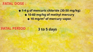FATAL DOSE :
◆ 1-4 g of mercuric chloride (30-50 mg/kg)
◆ 10-60 mg/kg of methyl mercury
◆ 10 mg/m³ of mercury vapor.
FATAL PERIOD ; 3 to 5 days
 