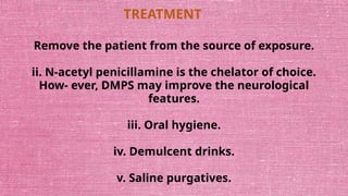 TREATMENT
Remove the patient from the source of exposure.
ii. N-acetyl penicillamine is the chelator of choice.
How- ever, DMPS may improve the neurological
features.
iii. Oral hygiene.
iv. Demulcent drinks.
v. Saline purgatives.
 