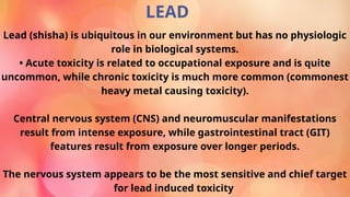 LEAD
Lead (shisha) is ubiquitous in our environment but has no physiologic
role in biological systems.
• Acute toxicity is related to occupational exposure and is quite
uncommon, while chronic toxicity is much more common (commonest
heavy metal causing toxicity).
Central nervous system (CNS) and neuromuscular manifestations
result from intense exposure, while gastrointestinal tract (GIT)
features result from exposure over longer periods.
The nervous system appears to be the most sensitive and chief target
for lead induced toxicity
 