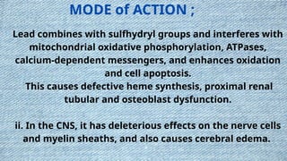 Lead combines with sulfhydryl groups and interferes with
mitochondrial oxidative phosphorylation, ATPases,
calcium-dependent messengers, and enhances oxidation
and cell apoptosis.
This causes defective heme synthesis, proximal renal
tubular and osteoblast dysfunction.
ii. In the CNS, it has deleterious effects on the nerve cells
and myelin sheaths, and also causes cerebral edema.
MODE of ACTION ;
 