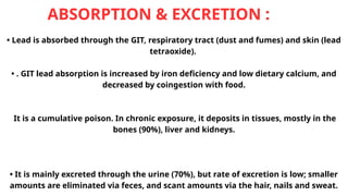 ABSORPTION & EXCRETION :
• Lead is absorbed through the GIT, respiratory tract (dust and fumes) and skin (lead
tetraoxide).
• . GIT lead absorption is increased by iron deficiency and low dietary calcium, and
decreased by coingestion with food.
It is a cumulative poison. In chronic exposure, it deposits in tissues, mostly in the
bones (90%), liver and kidneys.
• It is mainly excreted through the urine (70%), but rate of excretion is low; smaller
amounts are eliminated via feces, and scant amounts via the hair, nails and sweat.
 