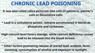 CHRONIC LEAD POISONING
* . It was also called colica pictorum (the colic of painters), painter's
colic or Devonshire colic.
* Lead is a cumulative poison, remains accumulated in bones as
phosphate and carbonate.
* High calcium level favors storage, while calcium deficiency causes
lead to be released into the blood stream
* Other factors promoting release of stored lead: acidosis, fever,
sweating, consumption of alcohol and exposure to sunlight.
 