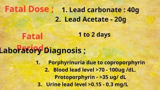 Fatal Dose ; 1. Lead carbonate : 40g
2. Lead Acetate - 20g
Fatal
Period ;
1 to 2 days
Laboratory Diagnosis ;
1. Porphyrinuria due to coproporphyrin
2. Blood lead level >70 - 100ug /dL.
Protoporphyrin - >35 ug/ dL
3. Urine lead level >0.15 - 0.3 mg/L
 