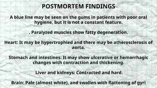 POSTMORTEM FINDINGS
A blue line may be seen on the gums in patients with poor oral
hygiene, but it is not a constant feature.
. Paralyzed muscles show fatty degeneration.
Heart: It may be hypertrophied and there may be atherosclerosis of
aorta.
Stomach and intestines: It may show ulcerative or hemorrhagic
changes with contraction and thickening.
Liver and kidneys: Contracted and hard.
Brain: Pale (almost white), and swollen with flattening of gyri
 