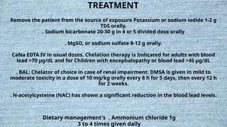 TREATMENT
Remove the patient from the source of exposure Potassium or sodium iodide 1-2 g
TDS orally.
. Sodium bicarbonate 20-30 g in 4 or 5 divided dose orally
. MgSO, or sodium sulfate 8-12 g orally.
CaNa EDTA IV in usual doses. Chelation therapy is Indicated for adults with blood
lead >70 µg/dL and for Children with encephalopathy or blood lead >45 µg/dL
. BAL: Chelator of choice in case of renal impairment. DMSA is given in mild to
moderate toxicity in a dose of 10 mg/kg orally every 8 h for 5 days, then every 12 h
for 2 weeks.
. N-acetylcysteine (NAC) has shown a significant reduction in the blood lead levels.
Dietary management's , Ammonium chloride 1g
3 to 4 times given daily
 