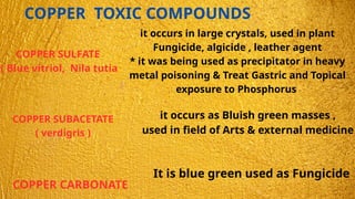 COPPER TOXIC COMPOUNDS
COPPER SULFATE
( Blue vitriol, Nila tutia
it occurs in large crystals, used in plant
Fungicide, algicide , leather agent
* it was being used as precipitator in heavy
metal poisoning & Treat Gastric and Topical
exposure to Phosphorus
COPPER SUBACETATE
( verdigris )
it occurs as Bluish green masses ,
used in field of Arts & external medicine
COPPER CARBONATE
It is blue green used as Fungicide
 