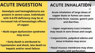 ACUTE INGESTION ACUTE INHALATION
Hemolysis and hemoglobinuria are
present in severe cases. Individuals
with G-6-PD deficiency may be at
increased risk of hematologic effects
of copper.
• Multi organ dysfunction syndrome
may occur.
• Early death is attributed to
hypotension and shock, late death to
hepatic and/or renal failure.
Acute inhalation of large doses of
copper dusts or fumes can cause
metal fume fever, nausea, gastric pain
and diarrhea.
• Upper respiratory tract irritation
may result in sore throat and cough.
• Conjunctivitis, palpebral edema and
sinus irritation may occur.
• Nasal mucous membrane may show
atrophy with perforation.
 
