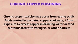 CHRONIC COPPER POISONING
Chronic copper toxicity may occur from eating acidic
foods cooked in uncoated copper cookware, / from
exposure to excess copper in drinking water or food
contaminated with verdigris, or other sources
 