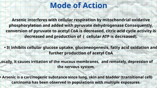 Mode of Action
Arsenic interferes with cellular respiration by mitochondrial oxidative
phosphorylation and added with pyruvate dehydrogenase Consequently,
conversion of pyruvate to acetyl CoA is decreased, citric acid cycle activity is
decreased and production of ( cellular ATP is decreased).
• It inhibits cellular glucose uptake, gluconeogenesis, fatty acid oxidation and
further production of acetyl CoA
Locally, it causes irritation of the mucous membranes, and remotely, depression of
the nervous system.
• Arsenic is a carcinogenic substance since lung, skin and bladder (transitional cell)
carcinoma has been observed in populations with multiple exposures.
 