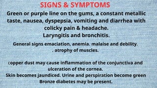 SIGNS & SYMPTOMS
Green or purple line on the gums, a constant metallic
taste, nausea, dyspepsia, vomiting and diarrhea with
colicky pain & headache.
Laryngitis and bronchitis.
General signs emaciation, anemia. malaise and debility.
. atrophy of muscles.
copper dust may cause inflammation of the conjunctiva and
ulceration of the cornea.
Skin becomes jaundiced. Urine and perspiration become green
Bronze diabetes may be present.
 