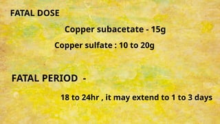 FATAL DOSE
Copper subacetate - 15g
Copper sulfate : 10 to 20g
FATAL PERIOD -
18 to 24hr , it may extend to 1 to 3 days
 